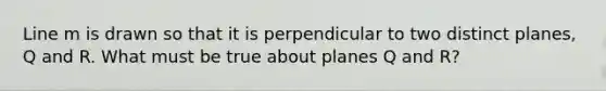Line m is drawn so that it is perpendicular to two distinct planes, Q and R. What must be true about planes Q and R?