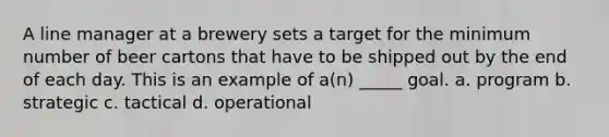 A line manager at a brewery sets a target for the minimum number of beer cartons that have to be shipped out by the end of each day. This is an example of a(n) _____ goal. a. program b. strategic c. tactical d. operational