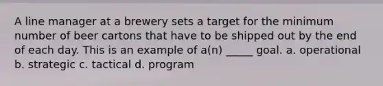 A line manager at a brewery sets a target for the minimum number of beer cartons that have to be shipped out by the end of each day. This is an example of a(n) _____ goal. a. operational b. strategic c. tactical d. program