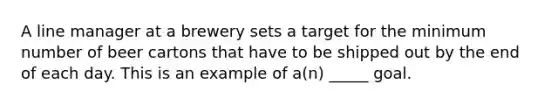 A line manager at a brewery sets a target for the minimum number of beer cartons that have to be shipped out by the end of each day. This is an example of a(n) _____ goal.