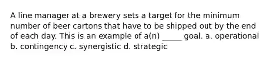 A line manager at a brewery sets a target for the minimum number of beer cartons that have to be shipped out by the end of each day. This is an example of a(n) _____ goal. a. operational b. contingency c. synergistic d. strategic