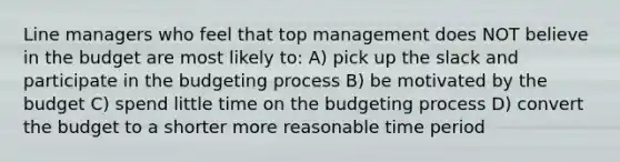 Line managers who feel that top management does NOT believe in the budget are most likely to: A) pick up the slack and participate in the budgeting process B) be motivated by the budget C) spend little time on the budgeting process D) convert the budget to a shorter more reasonable time period