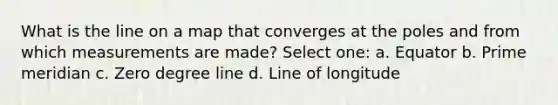 What is the line on a map that converges at the poles and from which measurements are made? Select one: a. Equator b. Prime meridian c. Zero degree line d. Line of longitude