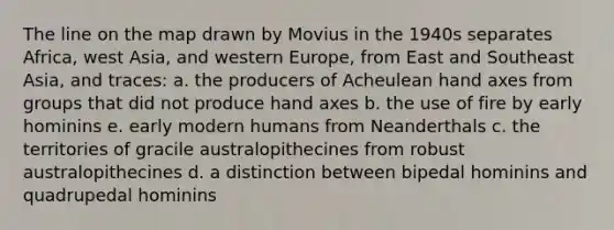 The line on the map drawn by Movius in the 1940s separates Africa, west Asia, and western Europe, from East and Southeast Asia, and traces: a. the producers of Acheulean hand axes from groups that did not produce hand axes b. the use of fire by early hominins e. early modern humans from Neanderthals c. the territories of gracile australopithecines from robust australopithecines d. a distinction between bipedal hominins and quadrupedal hominins