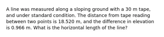 A line was measured along a sloping ground with a 30 m tape, and under standard condition. The distance from tape reading between two points is 18.520 m, and the difference in elevation is 0.966 m. What is the horizontal length of the line?