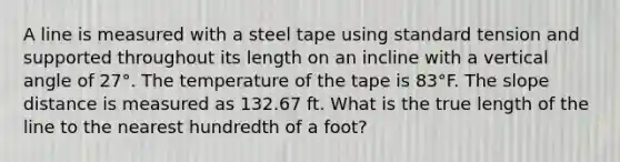 A line is measured with a steel tape using standard tension and supported throughout its length on an incline with a vertical angle of 27°. The temperature of the tape is 83°F. The slope distance is measured as 132.67 ft. What is the true length of the line to the nearest hundredth of a foot?