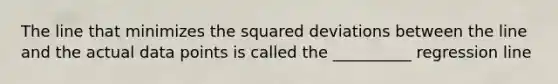 The line that minimizes the squared deviations between the line and the actual data points is called the __________ regression line