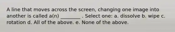 A line that moves across the screen, changing one image into another is called a(n) ________ . Select one: a. dissolve b. wipe c. rotation d. All of the above. e. None of the above.