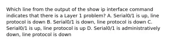 Which line from the output of the show ip interface command indicates that there is a Layer 1 problem? A. Serial0/1 is up, line protocol is down B. Serial0/1 is down, line protocol is down C. Serial0/1 is up, line protocol is up D. Serial0/1 is administratively down, line protocol is down