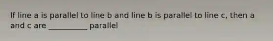 If line a is parallel to line b and line b is parallel to line c, then a and c are __________ parallel