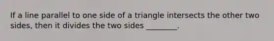 If a line parallel to one side of a triangle intersects the other two sides, then it divides the two sides ________.