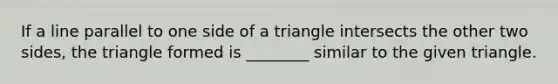 If a line parallel to one side of a triangle intersects the other two sides, the triangle formed is ________ similar to the given triangle.