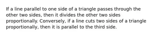 If a line parallel to one side of a triangle passes through the other two sides, then it divides the other two sides proportionally. Conversely, if a line cuts two sides of a triangle proportionally, then it is parallel to the third side.