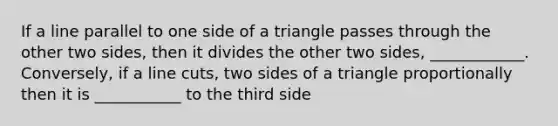 If a line parallel to one side of a triangle passes through the other two sides, then it divides the other two sides, ____________. Conversely, if a line cuts, two sides of a triangle proportionally then it is ___________ to the third side