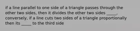 if a line parallel to one side of a triangle passes through the other two sides, then it divides the other two sides _____, conversely, if a line cuts two sides of a triangle proportionally then its _____ to the third side