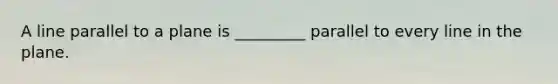 A line parallel to a plane is _________ parallel to every line in the plane.
