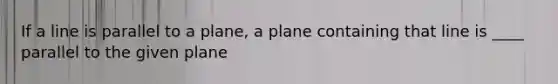 If a line is parallel to a plane, a plane containing that line is ____ parallel to the given plane