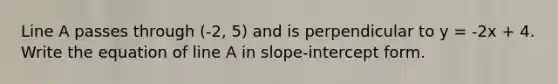 Line A passes through (-2, 5) and is perpendicular to y = -2x + 4. Write the equation of line A in slope-intercept form.