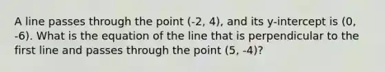 A line passes through the point (-2, 4), and its y-intercept is (0, -6). What is the equation of the line that is perpendicular to the first line and passes through the point (5, -4)?