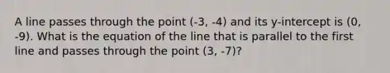 A line passes through the point (-3, -4) and its y-intercept is (0, -9). What is the equation of the line that is parallel to the first line and passes through the point (3, -7)?