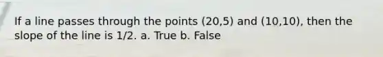 If a line passes through the points (20,5) and (10,10), then the slope of the line is 1/2. a. True b. False