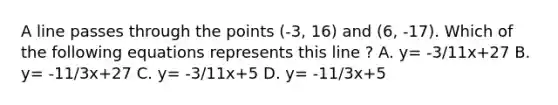 A line passes through the points (-3, 16) and (6, -17). Which of the following equations represents this line ? A. y= -3/11x+27 B. y= -11/3x+27 C. y= -3/11x+5 D. y= -11/3x+5