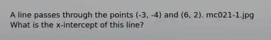 A line passes through the points (-3, -4) and (6, 2). mc021-1.jpg What is the x-intercept of this line?