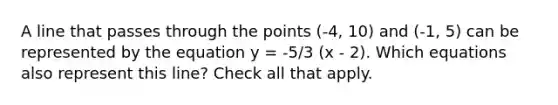 A line that passes through the points (-4, 10) and (-1, 5) can be represented by the equation y = -5/3 (x - 2). Which equations also represent this line? Check all that apply.