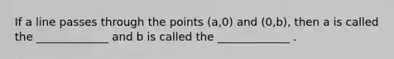 If a line passes through the points (a,0) and (0,b), then a is called the _____________ and b is called the _____________ .