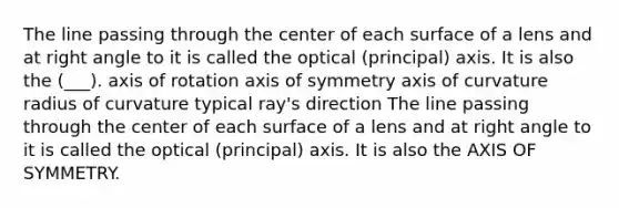 The line passing through the center of each surface of a lens and at right angle to it is called the optical (principal) axis. It is also the (___). axis of rotation axis of symmetry axis of curvature radius of curvature typical ray's direction The line passing through the center of each surface of a lens and at right angle to it is called the optical (principal) axis. It is also the AXIS OF SYMMETRY.