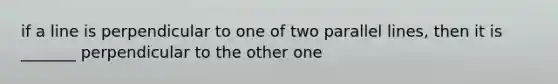 if a line is perpendicular to one of two parallel lines, then it is _______ perpendicular to the other one