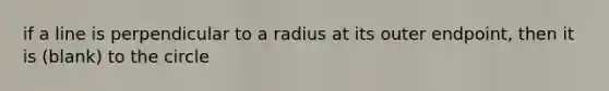 if a line is perpendicular to a radius at its outer endpoint, then it is (blank) to the circle