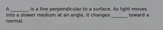 A ________ is a line perpendicular to a surface. As light moves into a slower medium at an angle, it changes _______ toward a normal.