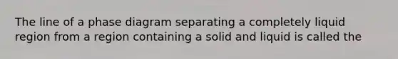 The line of a phase diagram separating a completely liquid region from a region containing a solid and liquid is called the