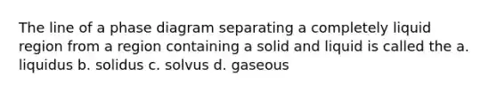 The line of a phase diagram separating a completely liquid region from a region containing a solid and liquid is called the a. liquidus b. solidus c. solvus d. gaseous