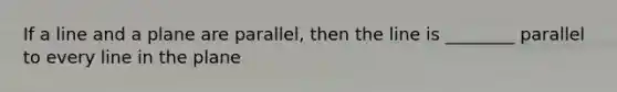 If a line and a plane are parallel, then the line is ________ parallel to every line in the plane