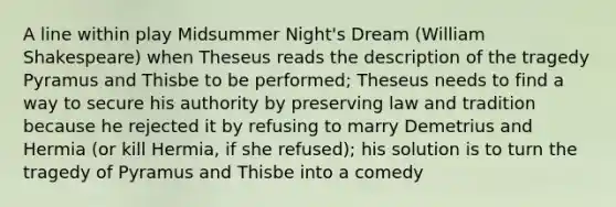 A line within play Midsummer Night's Dream (William Shakespeare) when Theseus reads the description of the tragedy Pyramus and Thisbe to be performed; Theseus needs to find a way to secure his authority by preserving law and tradition because he rejected it by refusing to marry Demetrius and Hermia (or kill Hermia, if she refused); his solution is to turn the tragedy of Pyramus and Thisbe into a comedy