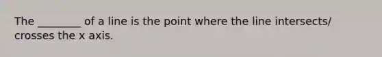 The ________ of a line is the point where the line intersects/ crosses the x axis.