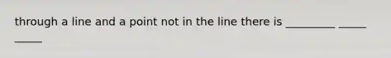 through a line and a point not in the line there is _________ _____ _____