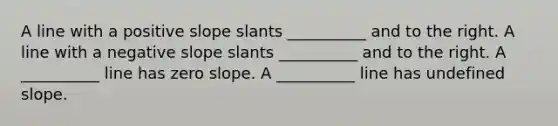 A line with a positive slope slants __________ and to the right. A line with a negative slope slants __________ and to the right. A __________ line has zero slope. A __________ line has undefined slope.