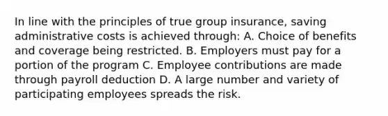 In line with the principles of true group insurance, saving administrative costs is achieved through: A. Choice of benefits and coverage being restricted. B. Employers must pay for a portion of the program C. Employee contributions are made through payroll deduction D. A large number and variety of participating employees spreads the risk.