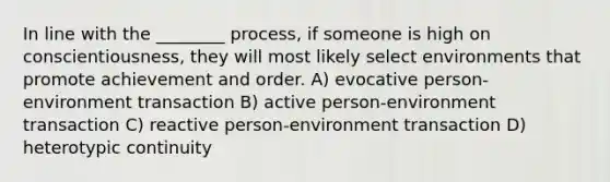 In line with the ________ process, if someone is high on conscientiousness, they will most likely select environments that promote achievement and order. A) evocative person-environment transaction B) active person-environment transaction C) reactive person-environment transaction D) heterotypic continuity