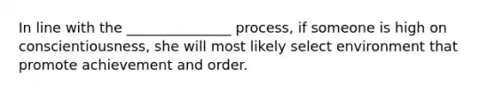 In line with the _______________ process, if someone is high on conscientiousness, she will most likely select environment that promote achievement and order.