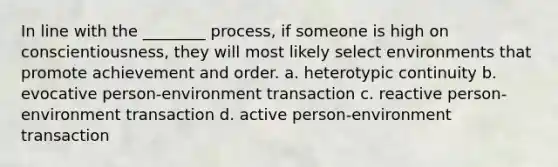 In line with the ________ process, if someone is high on conscientiousness, they will most likely select environments that promote achievement and order. a. heterotypic continuity b. evocative person-environment transaction c. reactive person-environment transaction d. active person-environment transaction