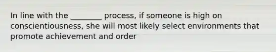 In line with the ________ process, if someone is high on conscientiousness, she will most likely select environments that promote achievement and order