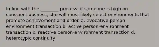 In line with the ________ process, if someone is high on conscientiousness, she will most likely select environments that promote achievement and order. a. evocative person-environment transaction b. active person-environment transaction c. reactive person-environment transaction d. heterotypic continuity