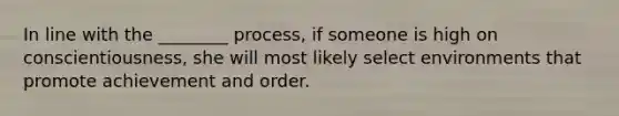 In line with the ________ process, if someone is high on conscientiousness, she will most likely select environments that promote achievement and order.