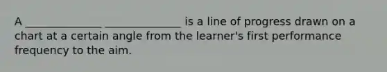 A ______________ ______________ is a line of progress drawn on a chart at a certain angle from the learner's first performance frequency to the aim.