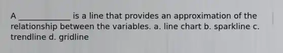 A _____________ is a line that provides an approximation of the relationship between the variables. a. line chart b. sparkline c. trendline d. gridline