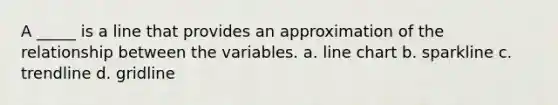 A _____ is a line that provides an approximation of the relationship between the variables. a. line chart b. sparkline c. trendline d. gridline